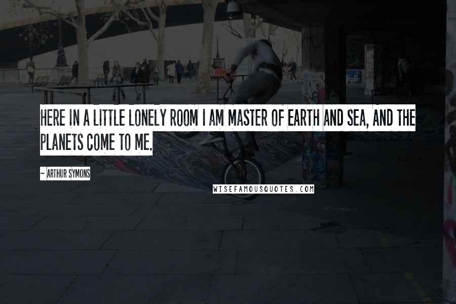 Arthur Symons Quotes: Here in a little lonely room I am master of earth and sea, And the planets come to me.