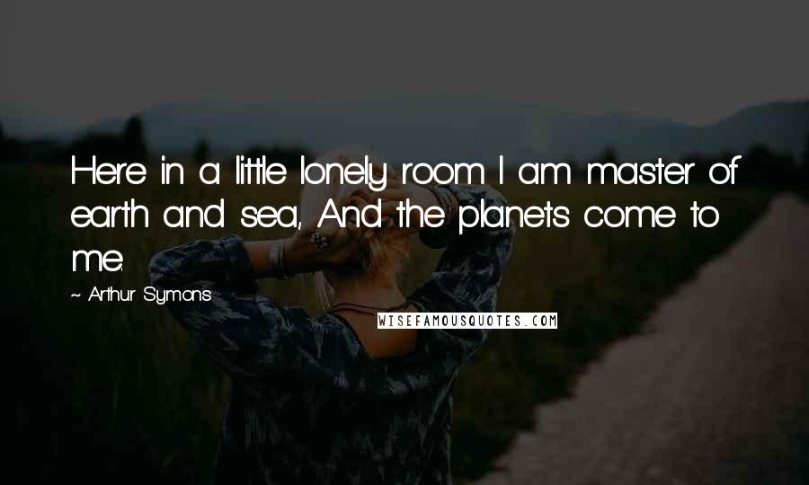 Arthur Symons Quotes: Here in a little lonely room I am master of earth and sea, And the planets come to me.