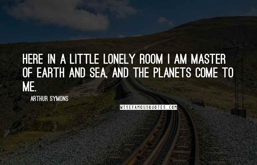 Arthur Symons Quotes: Here in a little lonely room I am master of earth and sea, And the planets come to me.