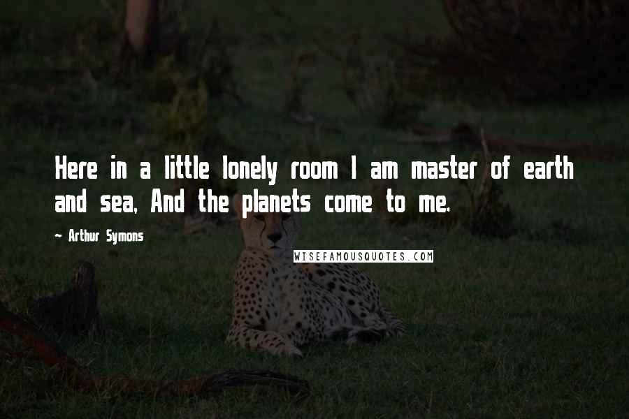 Arthur Symons Quotes: Here in a little lonely room I am master of earth and sea, And the planets come to me.