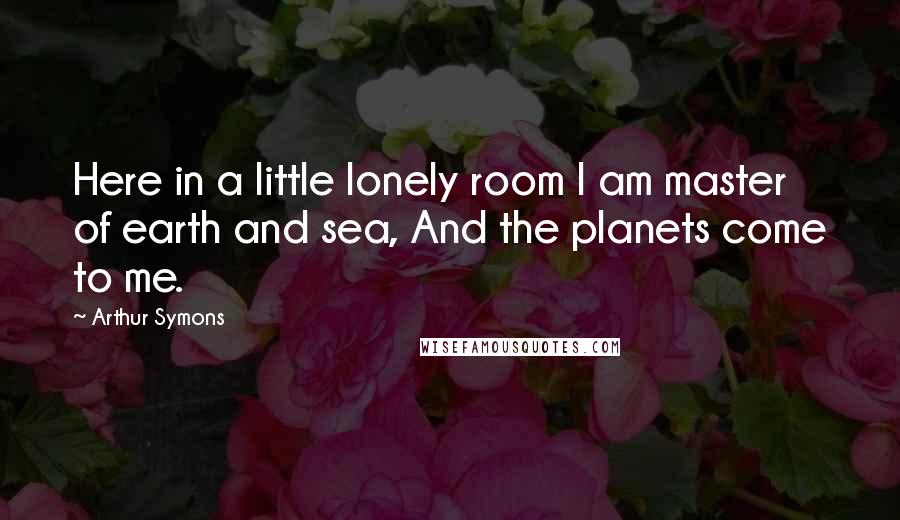 Arthur Symons Quotes: Here in a little lonely room I am master of earth and sea, And the planets come to me.