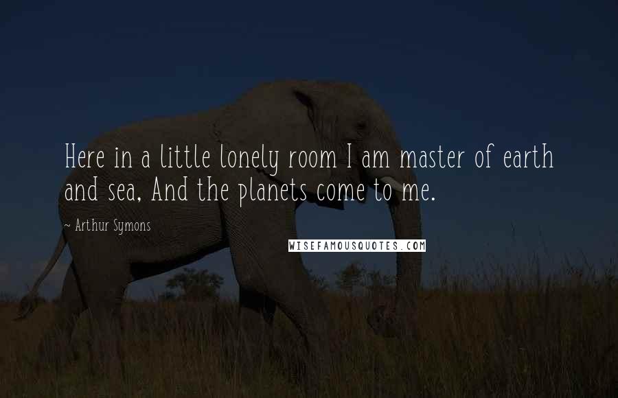 Arthur Symons Quotes: Here in a little lonely room I am master of earth and sea, And the planets come to me.