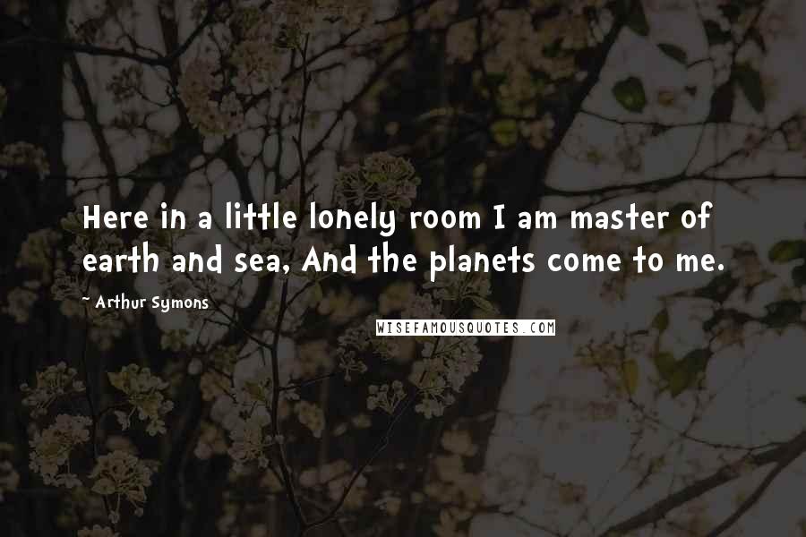 Arthur Symons Quotes: Here in a little lonely room I am master of earth and sea, And the planets come to me.