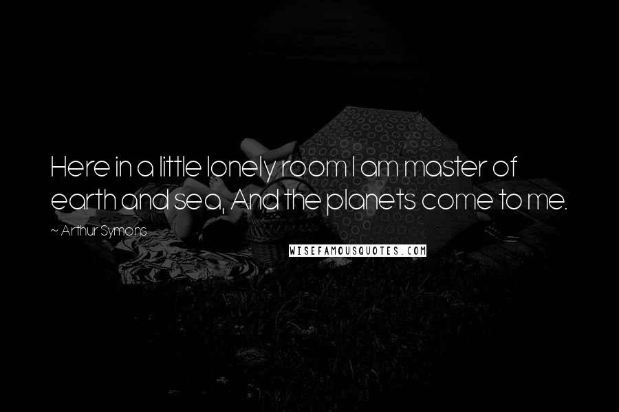 Arthur Symons Quotes: Here in a little lonely room I am master of earth and sea, And the planets come to me.