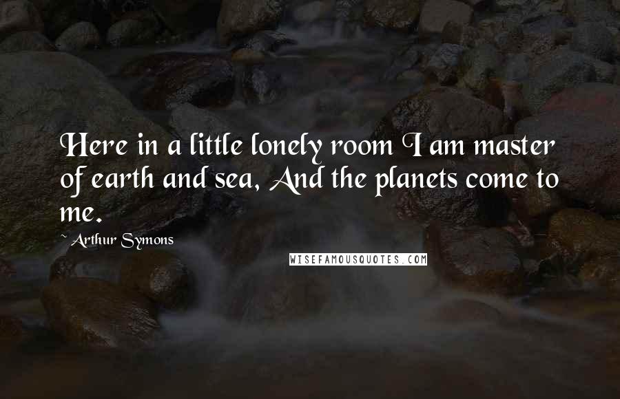 Arthur Symons Quotes: Here in a little lonely room I am master of earth and sea, And the planets come to me.
