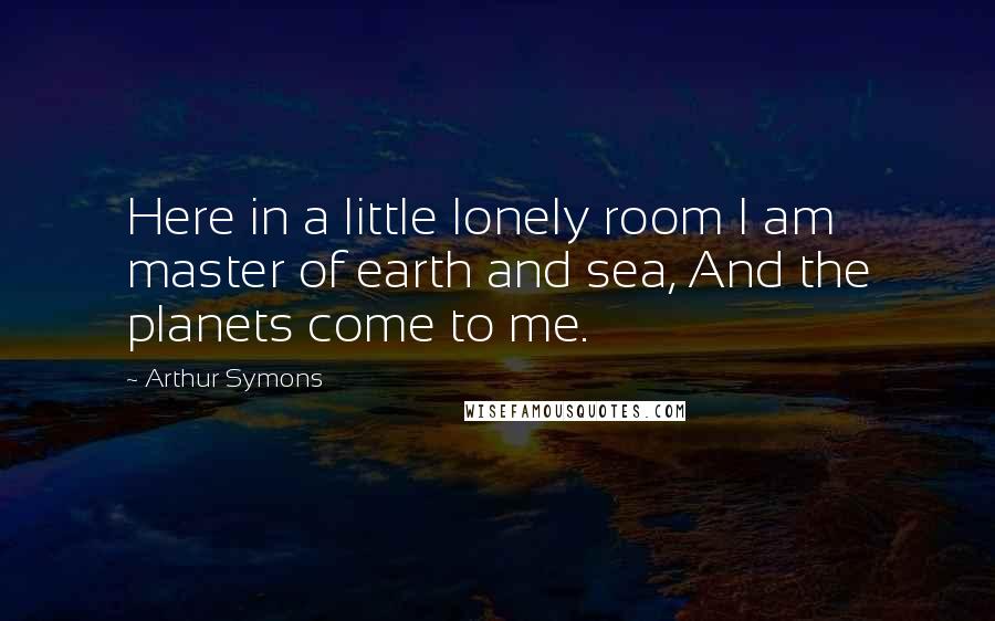 Arthur Symons Quotes: Here in a little lonely room I am master of earth and sea, And the planets come to me.