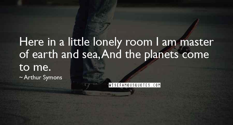 Arthur Symons Quotes: Here in a little lonely room I am master of earth and sea, And the planets come to me.