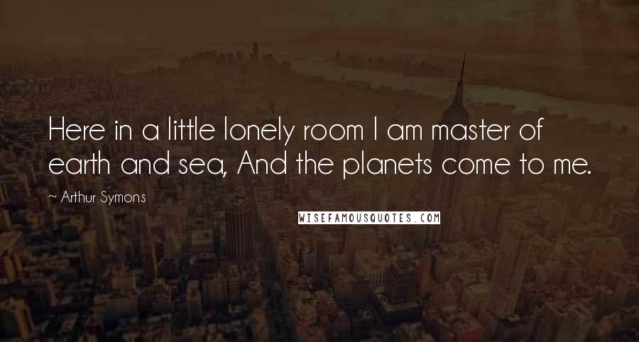 Arthur Symons Quotes: Here in a little lonely room I am master of earth and sea, And the planets come to me.