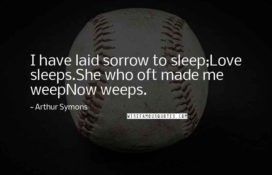 Arthur Symons Quotes: I have laid sorrow to sleep;Love sleeps.She who oft made me weepNow weeps.