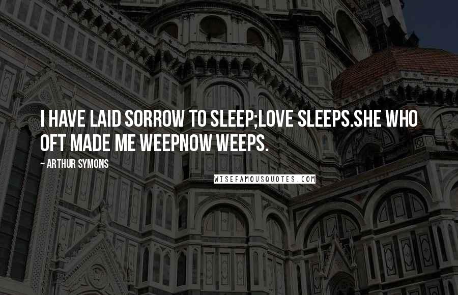 Arthur Symons Quotes: I have laid sorrow to sleep;Love sleeps.She who oft made me weepNow weeps.