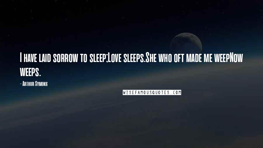 Arthur Symons Quotes: I have laid sorrow to sleep;Love sleeps.She who oft made me weepNow weeps.