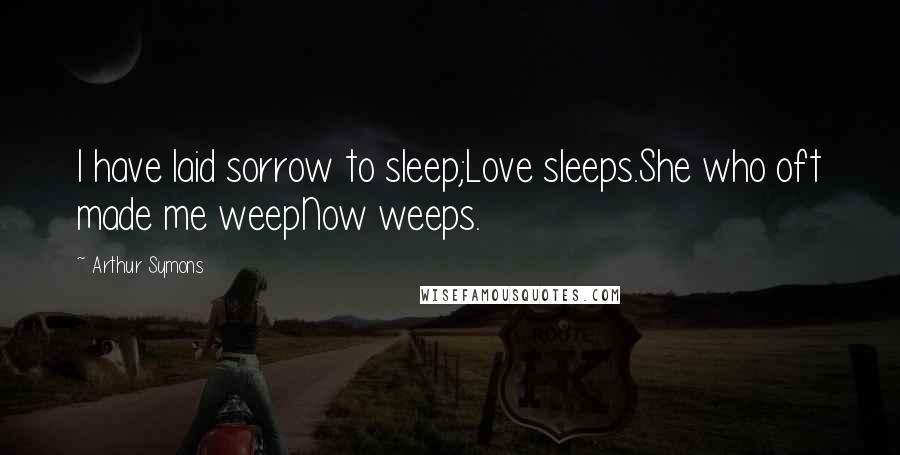 Arthur Symons Quotes: I have laid sorrow to sleep;Love sleeps.She who oft made me weepNow weeps.