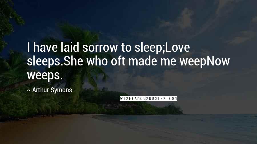 Arthur Symons Quotes: I have laid sorrow to sleep;Love sleeps.She who oft made me weepNow weeps.