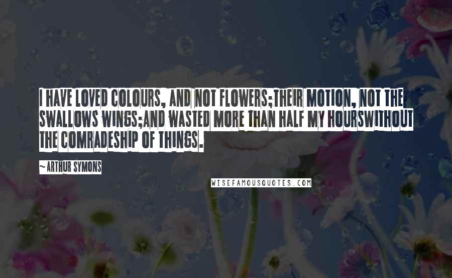 Arthur Symons Quotes: I have loved colours, and not flowers;Their motion, not the swallows wings;And wasted more than half my hoursWithout the comradeship of things.