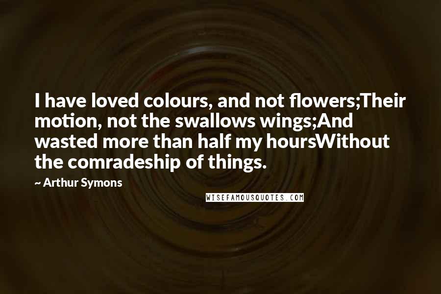 Arthur Symons Quotes: I have loved colours, and not flowers;Their motion, not the swallows wings;And wasted more than half my hoursWithout the comradeship of things.