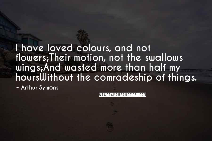 Arthur Symons Quotes: I have loved colours, and not flowers;Their motion, not the swallows wings;And wasted more than half my hoursWithout the comradeship of things.