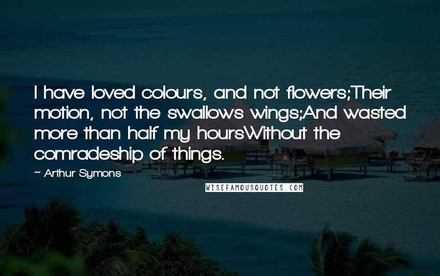 Arthur Symons Quotes: I have loved colours, and not flowers;Their motion, not the swallows wings;And wasted more than half my hoursWithout the comradeship of things.