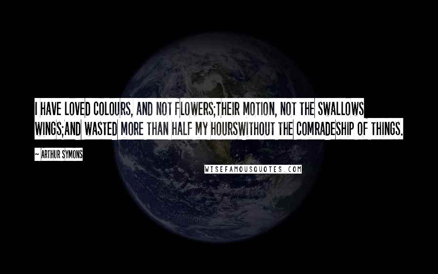 Arthur Symons Quotes: I have loved colours, and not flowers;Their motion, not the swallows wings;And wasted more than half my hoursWithout the comradeship of things.