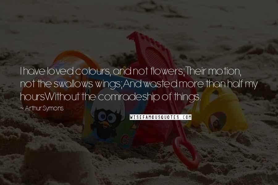 Arthur Symons Quotes: I have loved colours, and not flowers;Their motion, not the swallows wings;And wasted more than half my hoursWithout the comradeship of things.