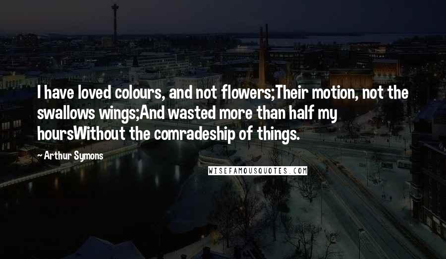 Arthur Symons Quotes: I have loved colours, and not flowers;Their motion, not the swallows wings;And wasted more than half my hoursWithout the comradeship of things.