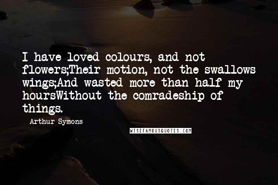 Arthur Symons Quotes: I have loved colours, and not flowers;Their motion, not the swallows wings;And wasted more than half my hoursWithout the comradeship of things.