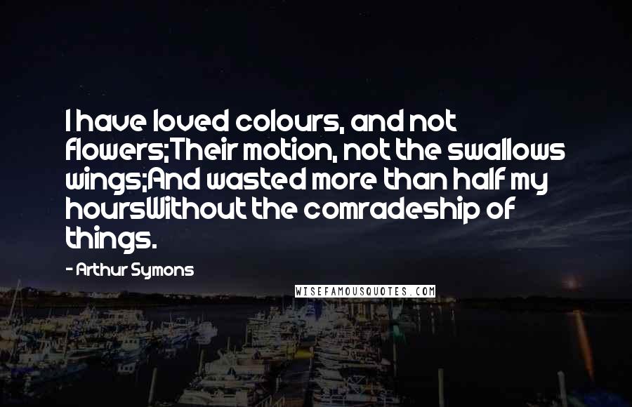 Arthur Symons Quotes: I have loved colours, and not flowers;Their motion, not the swallows wings;And wasted more than half my hoursWithout the comradeship of things.