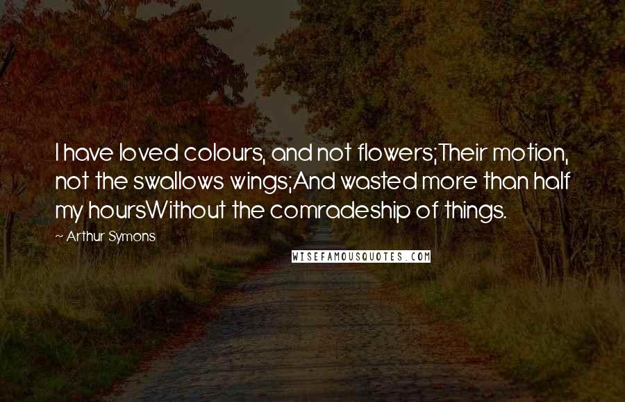 Arthur Symons Quotes: I have loved colours, and not flowers;Their motion, not the swallows wings;And wasted more than half my hoursWithout the comradeship of things.