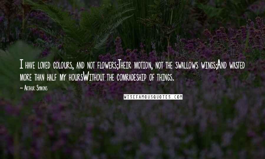 Arthur Symons Quotes: I have loved colours, and not flowers;Their motion, not the swallows wings;And wasted more than half my hoursWithout the comradeship of things.