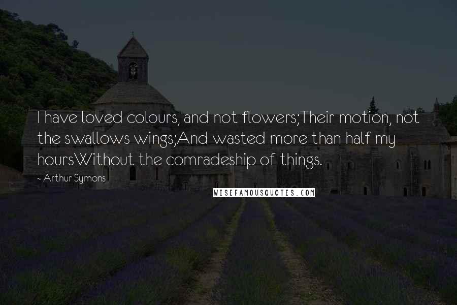 Arthur Symons Quotes: I have loved colours, and not flowers;Their motion, not the swallows wings;And wasted more than half my hoursWithout the comradeship of things.