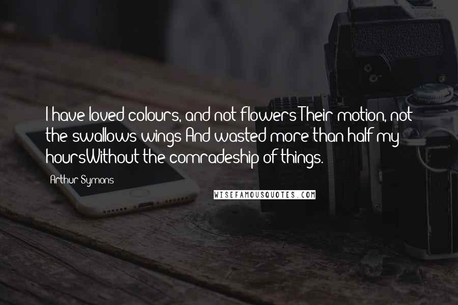 Arthur Symons Quotes: I have loved colours, and not flowers;Their motion, not the swallows wings;And wasted more than half my hoursWithout the comradeship of things.