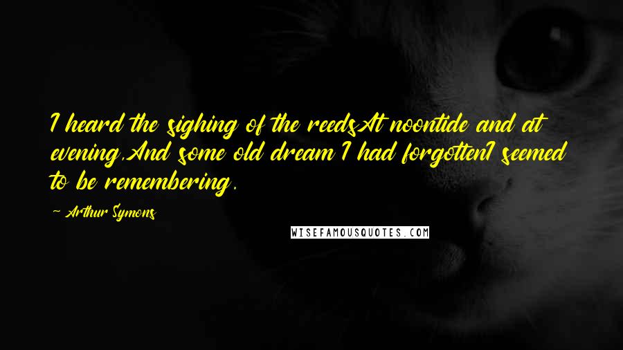 Arthur Symons Quotes: I heard the sighing of the reedsAt noontide and at evening,And some old dream I had forgottenI seemed to be remembering.