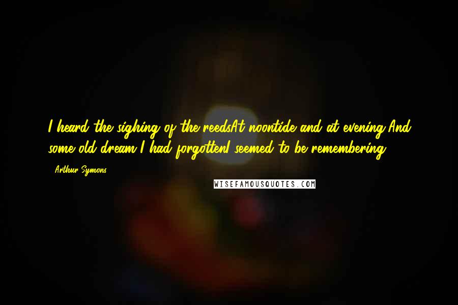 Arthur Symons Quotes: I heard the sighing of the reedsAt noontide and at evening,And some old dream I had forgottenI seemed to be remembering.