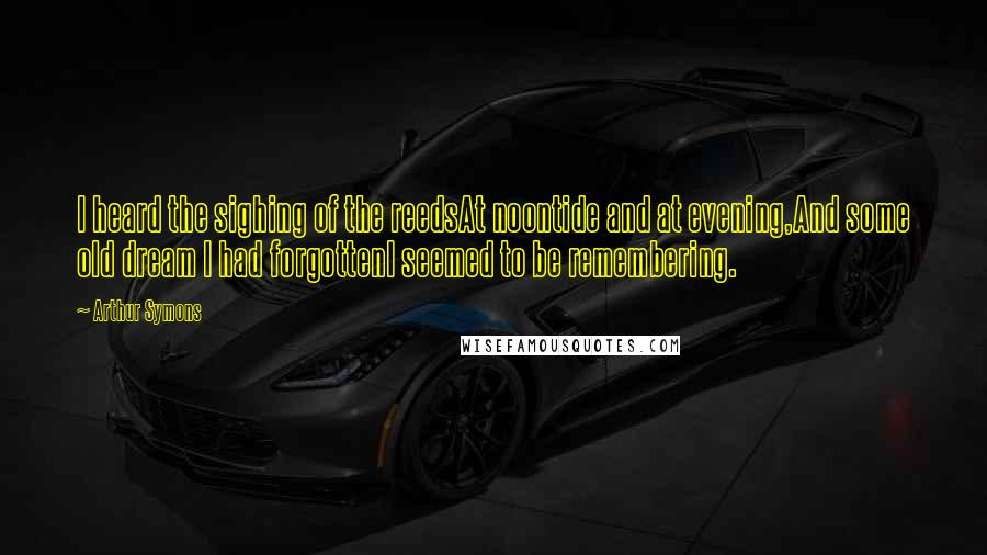 Arthur Symons Quotes: I heard the sighing of the reedsAt noontide and at evening,And some old dream I had forgottenI seemed to be remembering.
