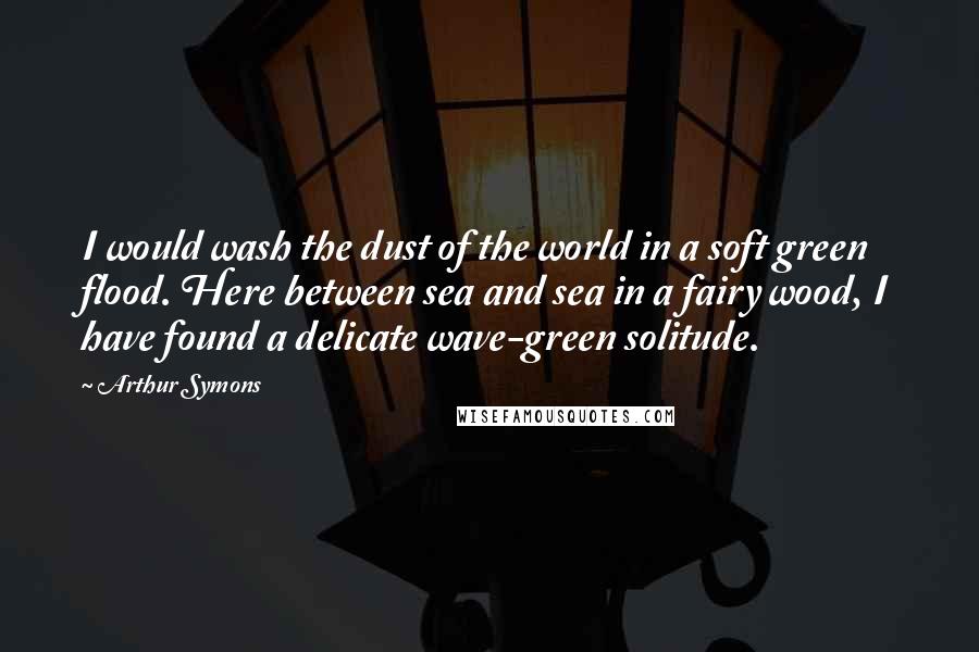 Arthur Symons Quotes: I would wash the dust of the world in a soft green flood. Here between sea and sea in a fairy wood, I have found a delicate wave-green solitude.