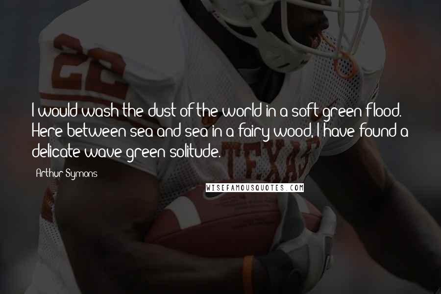 Arthur Symons Quotes: I would wash the dust of the world in a soft green flood. Here between sea and sea in a fairy wood, I have found a delicate wave-green solitude.