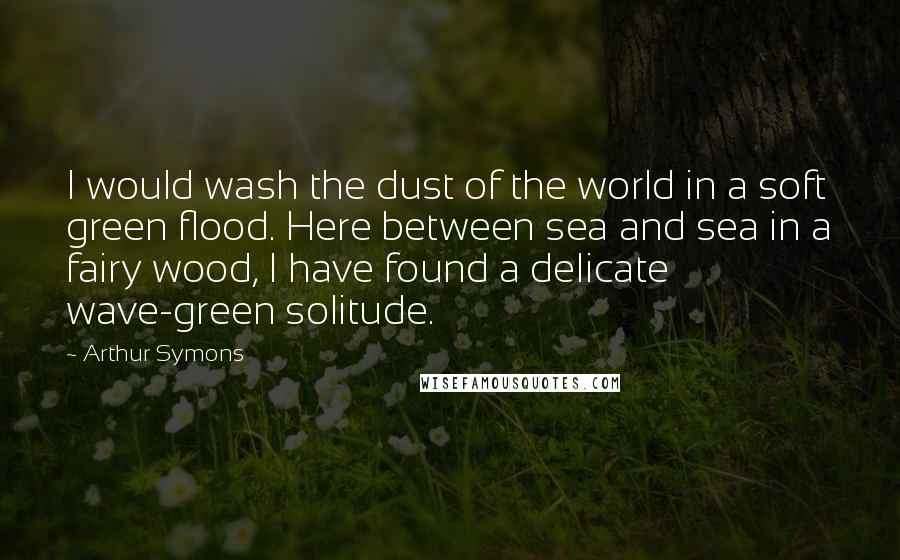 Arthur Symons Quotes: I would wash the dust of the world in a soft green flood. Here between sea and sea in a fairy wood, I have found a delicate wave-green solitude.