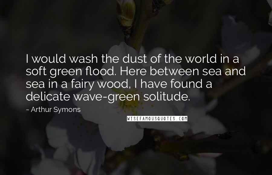 Arthur Symons Quotes: I would wash the dust of the world in a soft green flood. Here between sea and sea in a fairy wood, I have found a delicate wave-green solitude.