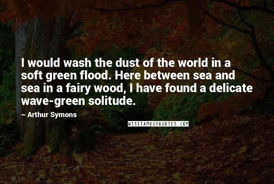 Arthur Symons Quotes: I would wash the dust of the world in a soft green flood. Here between sea and sea in a fairy wood, I have found a delicate wave-green solitude.