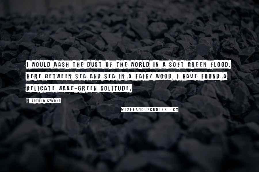 Arthur Symons Quotes: I would wash the dust of the world in a soft green flood. Here between sea and sea in a fairy wood, I have found a delicate wave-green solitude.