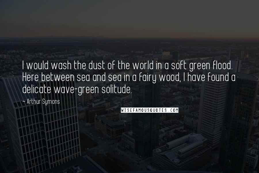 Arthur Symons Quotes: I would wash the dust of the world in a soft green flood. Here between sea and sea in a fairy wood, I have found a delicate wave-green solitude.