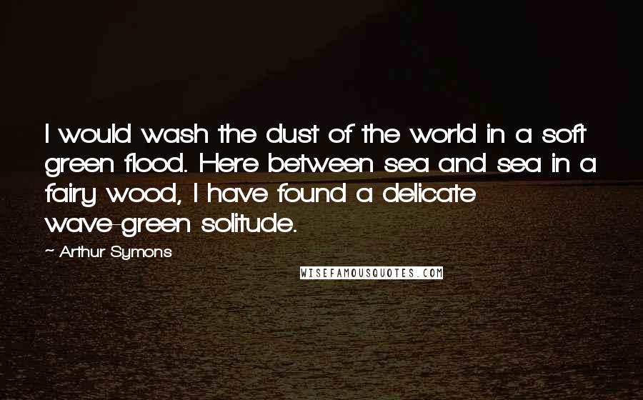 Arthur Symons Quotes: I would wash the dust of the world in a soft green flood. Here between sea and sea in a fairy wood, I have found a delicate wave-green solitude.