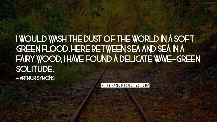 Arthur Symons Quotes: I would wash the dust of the world in a soft green flood. Here between sea and sea in a fairy wood, I have found a delicate wave-green solitude.