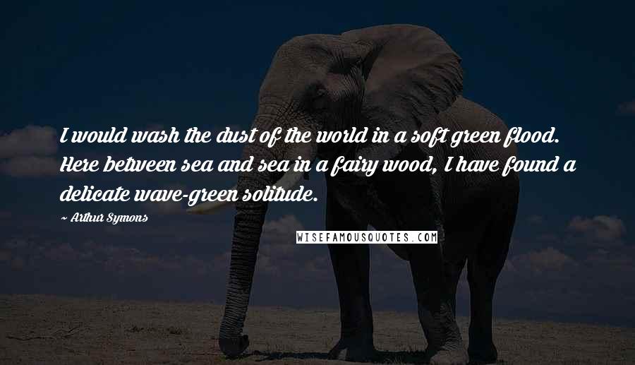 Arthur Symons Quotes: I would wash the dust of the world in a soft green flood. Here between sea and sea in a fairy wood, I have found a delicate wave-green solitude.