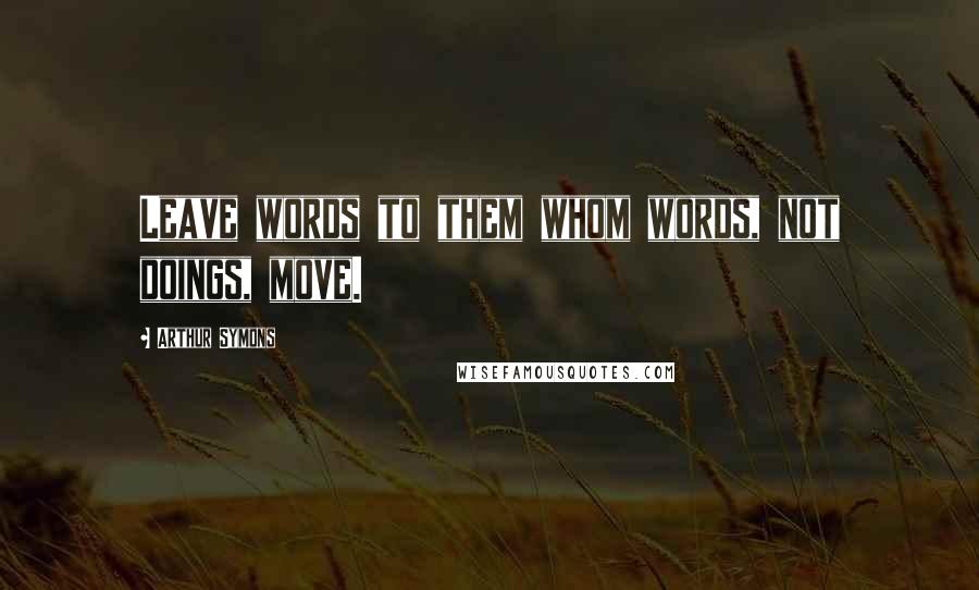 Arthur Symons Quotes: Leave words to them whom words, not doings, move.
