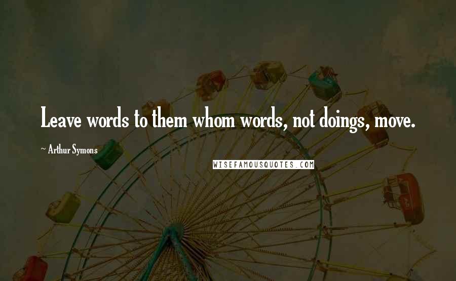 Arthur Symons Quotes: Leave words to them whom words, not doings, move.