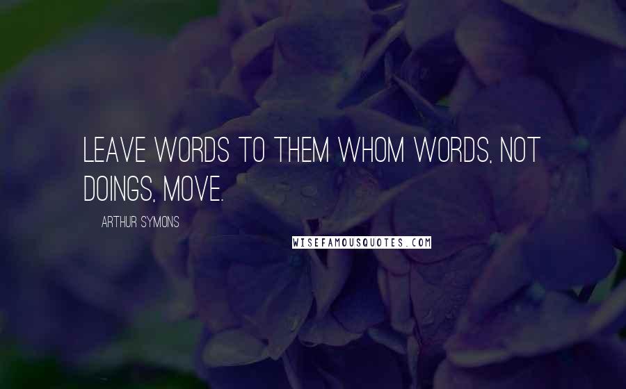Arthur Symons Quotes: Leave words to them whom words, not doings, move.