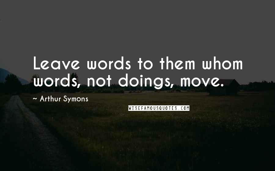 Arthur Symons Quotes: Leave words to them whom words, not doings, move.
