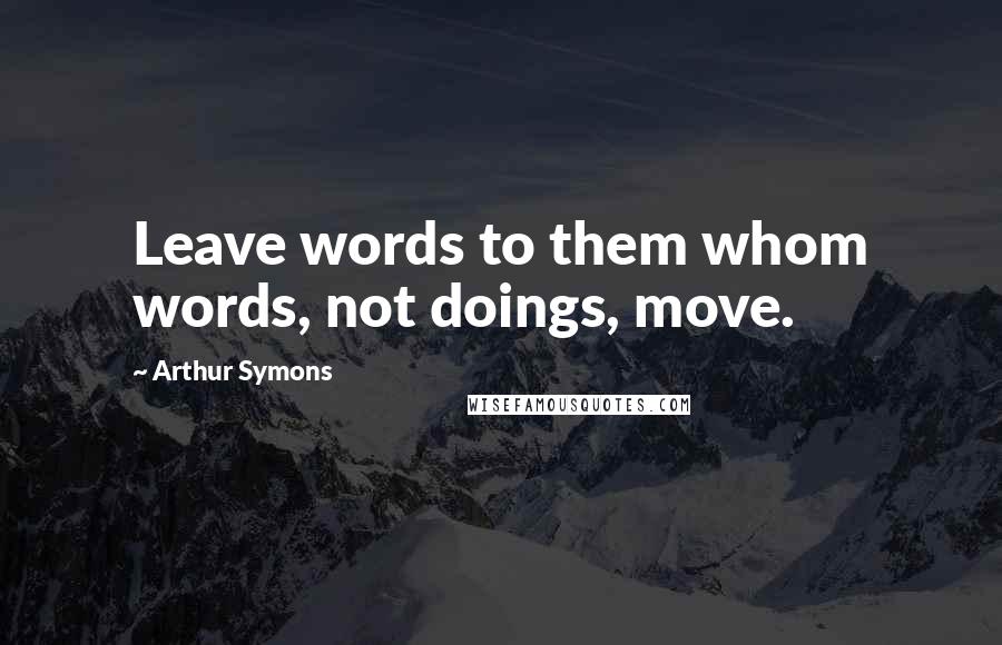 Arthur Symons Quotes: Leave words to them whom words, not doings, move.