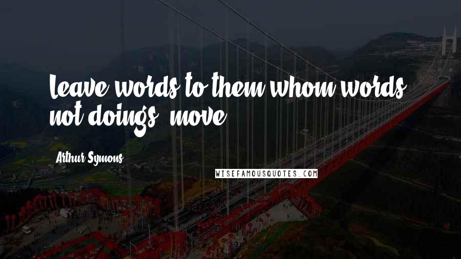 Arthur Symons Quotes: Leave words to them whom words, not doings, move.