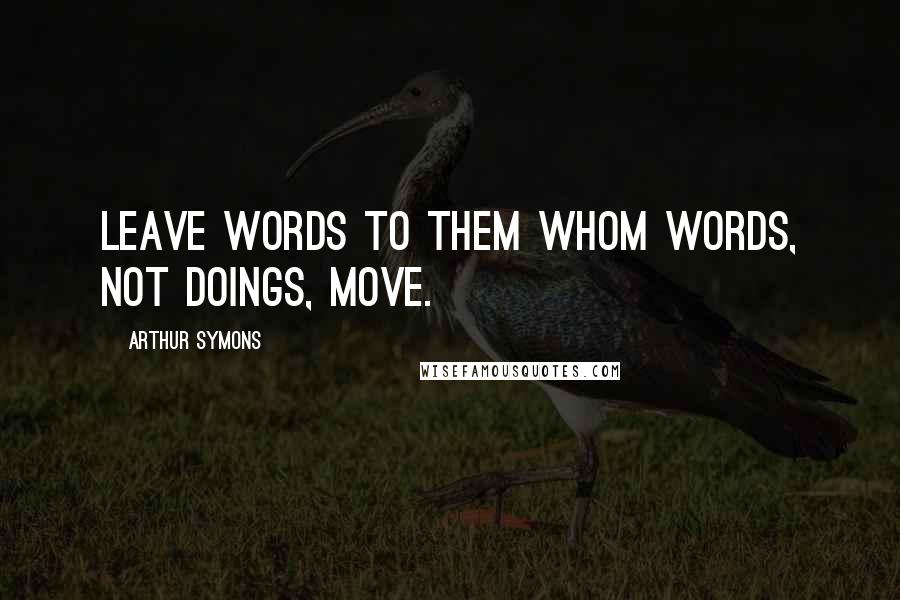 Arthur Symons Quotes: Leave words to them whom words, not doings, move.